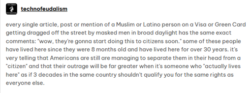 Tumblr post by user technofeudalism: every single article, post or mention of a Muslim or Latino person on a Visa or Green Card getting dragged off the street by masked men in broad daylight has the same exact comments: "wow, they're gonna start doing this to citizens soon." some of these people have lived here since they were 8 months old and have lived here for over 30 years. it's very telling that Americans are still are managing to separate them in their head from a "citizen" and that their outrage will be far greater when it's someone who "actually lives here" as if 3 decades in the same country shouldn't qualify you for the same rights as everyone else.