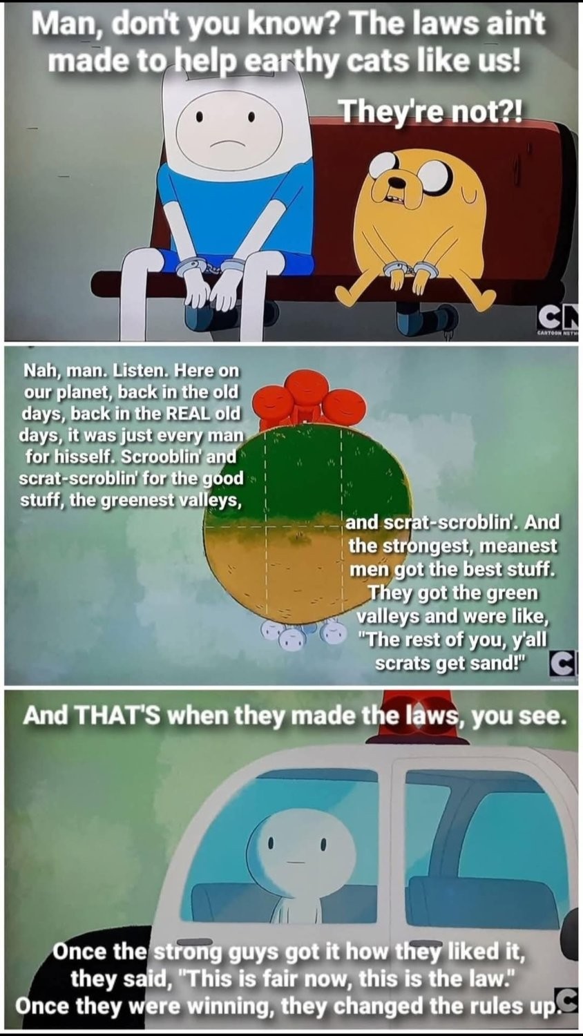 "Here on our planet, back in the old days, back in the REAL old days, it was just every man for hisself. Scrooblin' and scrat-scroblin' for the good stuff, the greenest valleys, and scrat-scroblin'. And the strongest, meanest men got the best stuff. They got the green valleys and were like, "The rest of you, y'all scrats get sand!" And THAT'S when they made the laws, you see. Once the strong guys got it how they liked it, they said, "This is fair now, this is the law." Once they were winning, they changed the rules up." - Jake to Finn, Adventure Time