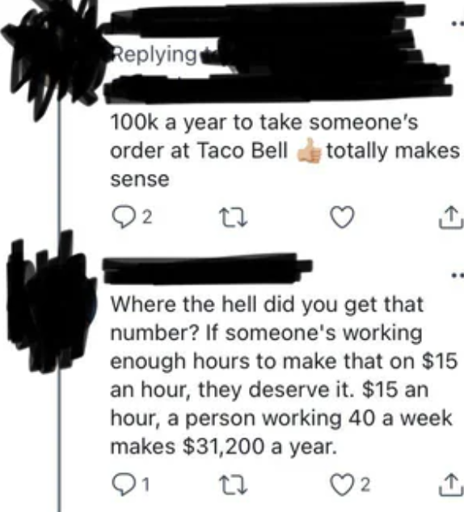 A tweet saying "100k a year to take someone's order at Taco Bell <thumbs up emoji>. Totally makes sense.". It has a reply saying "Where the hell did you get that number? If someone's working enough hours to make that on $15 an hour, they deserve it. $15 an hour, a person working 40 a week makes $31,200 a year." the reply has 2 likes.