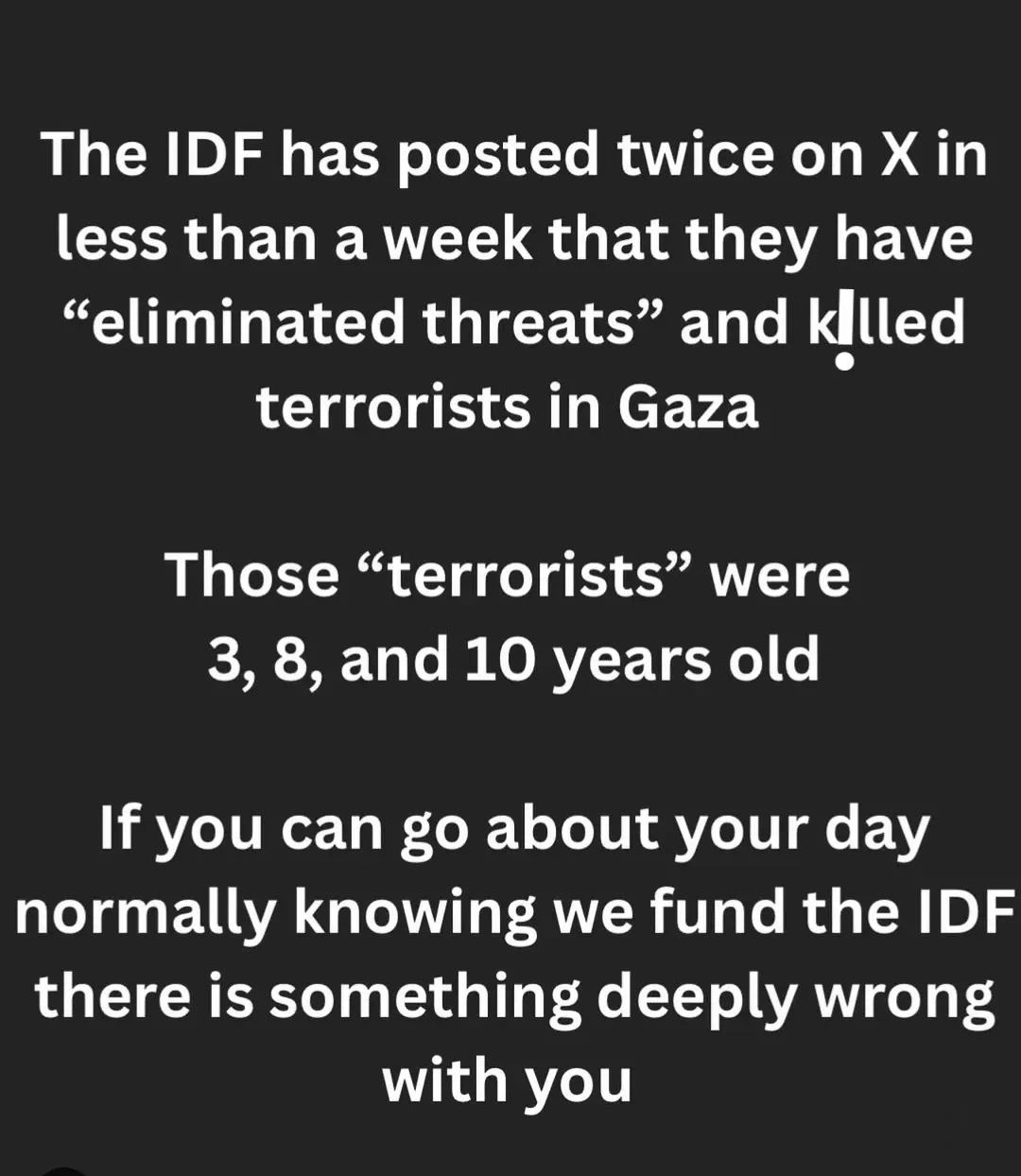 The IDF has posted twice on X in less than a week that they have "eliminated threats" and kllled
terrorists in Gaza.

Those “terrorists" were 3, 8, and 10 years old.,

If you can go about your day normally knowing we fund the IDF there is something deeply wrong
with you