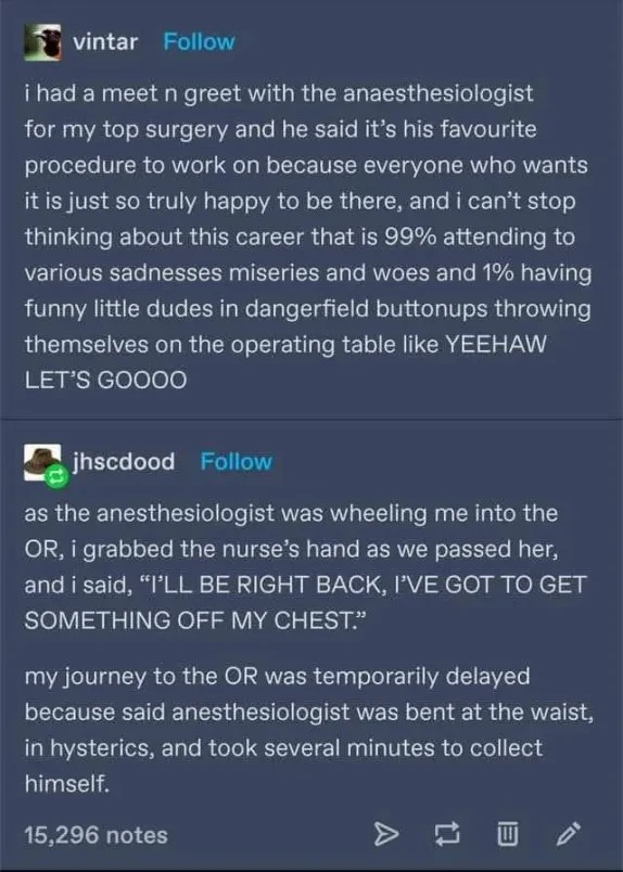 Post:"for my top surgery and he said it’s his favourite procedure to work on because everyone who wants itis just so truly happy to be there, and i can’t stop thinking about this career that is 99% attending to various sadnesses miseries and woes and 1% having funny little dudes in dangerfield buttonups throwing themselves on the operating table like YEEHAW LET'S GOOOO" Reply:"as the anesthesiologist was wheeling me into the OR, i grabbed the nurse’s hand as we passed her, and i said, “ILL BE RIGHT BACK, I'VE GOT TO GET SOMETHING OFF MY CHEST.”  my journey to the OR was temporarily delayed because said anesthesiologist was bent at the waist, in hysterics, and took several minutes to collect himself."