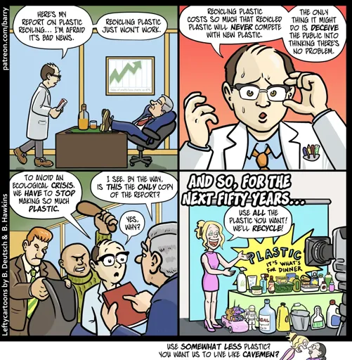 This cartoon has four panels. There’s also a tiny “kicker” panel under the strip.

PANEL 1

A researcher wearing a white lab coat and carrying a thick bound report walks into an executive’s office. The executive is sitting with his feet on a big desk.

RESEARCHER: Here’s my report on plastic recycling… I’m afraid it’s bad news. Recycling plastic just won’t work.

PANEL 2

A close up of the researcher, who looks very nervous.

RESEARCHER: Recycling plastic costs so much that recycled plastic will never compete with new plastic. The only thing it might do is deceive the public into thinking there’s no problem.

PANEL 3

The executive is now holding the report. Behind the researcher, two toughs are creeping up, one raising a bludgeoning tool up to hit the researcher, the other holding out a sack big enough to hide a body.

RESEARCHER: To avoid an ecological crisis, we have to stop making so much plastic.

EXECUTIVE: I see. By the way, is this the only copy of the report?

RESEARCHER: Yes, why?

PANEL 4

CAPTION: And so, for the next fifty years…

A spokesmodel woman stands in front of cameras, next to a table overflowing with plastic products.

SPOKESMODEL: Use all the plastic you want! We’ll recycle!

TINY KICKER PANEL

The spokesmodel yells at Barry.

SPOKESMODEL: Use somewhat less plastic? You want us to live like cavemen?