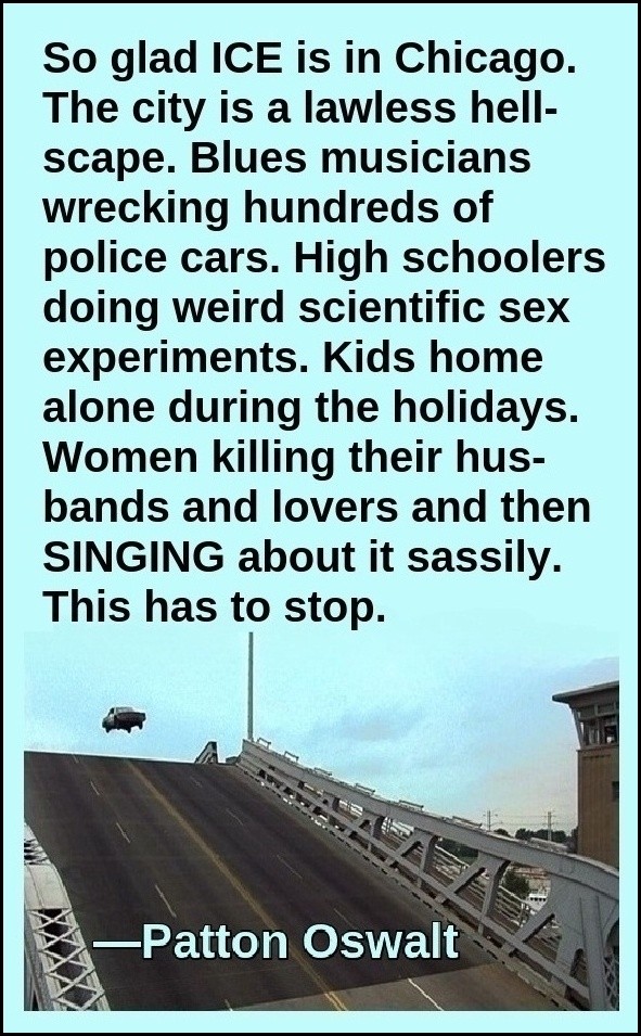 "So glad ICE is in Chicago. The city is a lawless hell-scape. Blues musicians wrecking hundreds of police cars. High schoolers doing weird scientific sex experiments. Kids home alone during the holidays. Women killing their husbands and lovers and then SINGING about it sassily. This has to stop." —Patton Oswalt